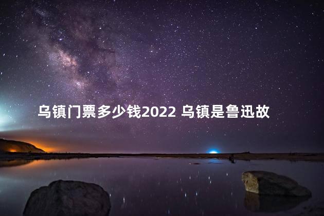 乌镇门票多少钱2022 乌镇是鲁迅故里吗